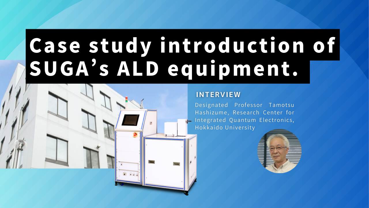 Case study introduction of SUGA’s ALD equipment. - Designated Professor Tamotsu Hashizume, Research Center for Integrated Quantum Electronics, Hokkaido University